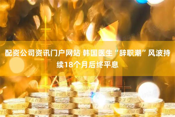 配资公司资讯门户网站 韩国医生“辞职潮”风波持续18个月后终平息