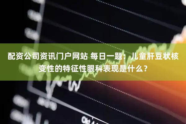 配资公司资讯门户网站 每日一题：儿童肝豆状核变性的特征性眼科表现是什么？