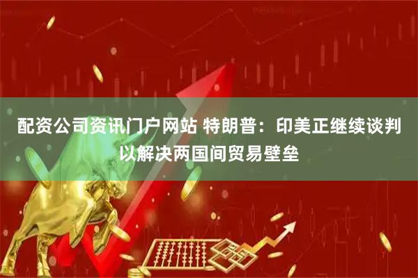 配资公司资讯门户网站 特朗普：印美正继续谈判以解决两国间贸易壁垒