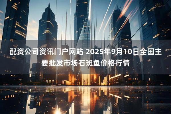 配资公司资讯门户网站 2025年9月10日全国主要批发市场石斑鱼价格行情