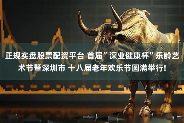 正规实盘股票配资平台 首届”深业健康杯”乐龄艺术节暨深圳市 十八届老年欢乐节圆满举行!