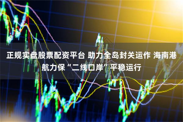 正规实盘股票配资平台 助力全岛封关运作 海南港航力保“二线口岸”平稳运行