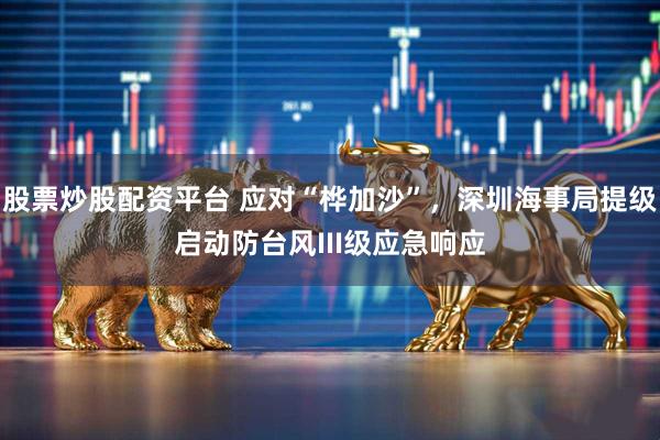 股票炒股配资平台 应对“桦加沙”，深圳海事局提级启动防台风III级应急响应