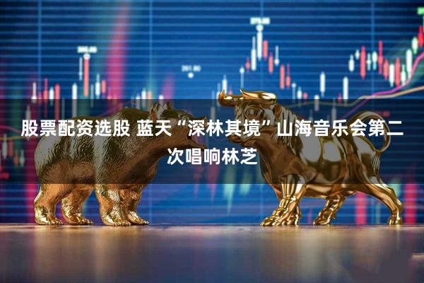 股票配资选股 蓝天“深林其境”山海音乐会第二次唱响林芝