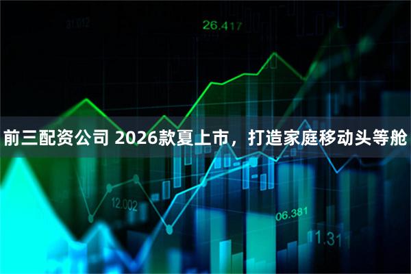 前三配资公司 2026款夏上市，打造家庭移动头等舱