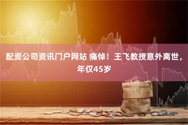 配资公司资讯门户网站 痛悼！王飞教授意外离世，年仅45岁
