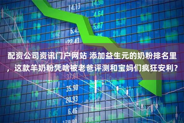 配资公司资讯门户网站 添加益生元的奶粉排名里，这款羊奶粉凭啥被老爸评测和宝妈们疯狂安利？