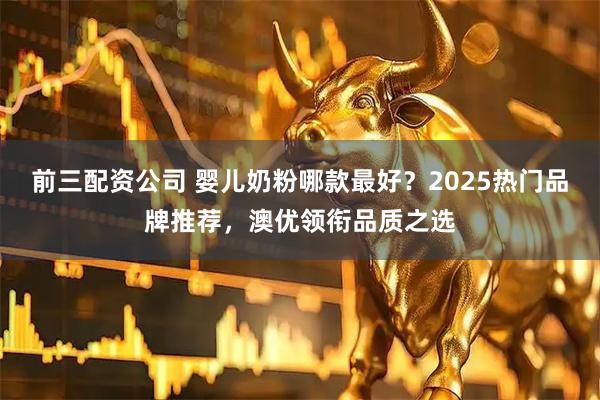 前三配资公司 婴儿奶粉哪款最好？2025热门品牌推荐，澳优领衔品质之选