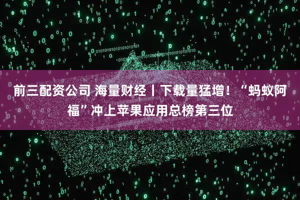 前三配资公司 海量财经丨下载量猛增！“蚂蚁阿福”冲上苹果应用总榜第三位