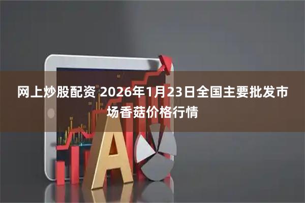 网上炒股配资 2026年1月23日全国主要批发市场香菇价格行情