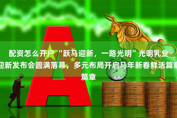 配资怎么开户 “跃马迎新，一路光明”光明乳业迎新发布会圆满落幕，多元布局开启马年新春鲜活篇章
