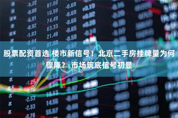股票配资首选 楼市新信号！北京二手房挂牌量为何骤降？ 市场筑底信号初显