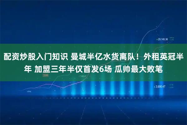 配资炒股入门知识 曼城半亿水货离队！外租英冠半年 加盟三年半仅首发6场 瓜帅最大败笔