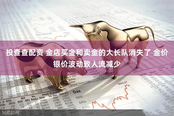 投查查配资 金店买金和卖金的大长队消失了 金价银价波动致人流减少
