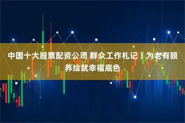 中国十大股票配资公司 群众工作札记丨为老有颐养绘就幸福底色