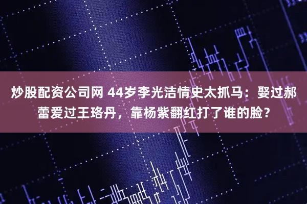 炒股配资公司网 44岁李光洁情史太抓马：娶过郝蕾爱过王珞丹，靠杨紫翻红打了谁的脸？