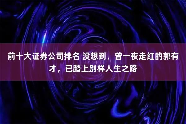前十大证券公司排名 没想到，曾一夜走红的郭有才，已踏上别样人生之路