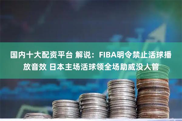 国内十大配资平台 解说：FIBA明令禁止活球播放音效 日本主场活球领全场助威没人管