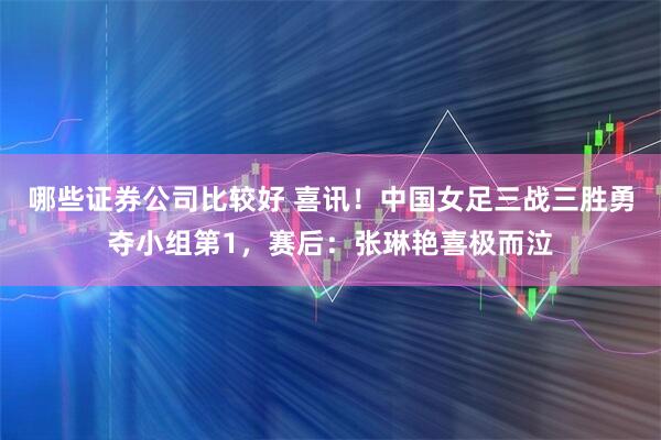 哪些证券公司比较好 喜讯！中国女足三战三胜勇夺小组第1，赛后：张琳艳喜极而泣