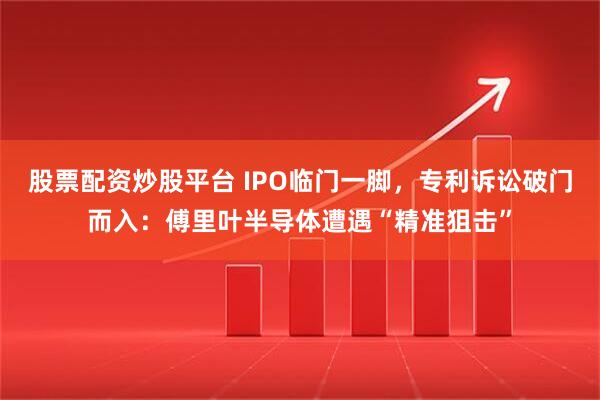 股票配资炒股平台 IPO临门一脚，专利诉讼破门而入：傅里叶半导体遭遇“精准狙击”