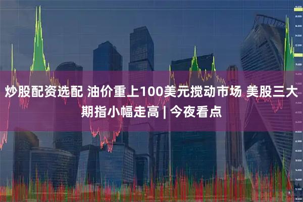 炒股配资选配 油价重上100美元搅动市场 美股三大期指小幅走高 | 今夜看点