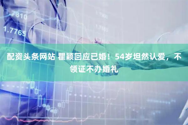 配资头条网站 瞿颖回应已婚！54岁坦然认爱，不领证不办婚礼