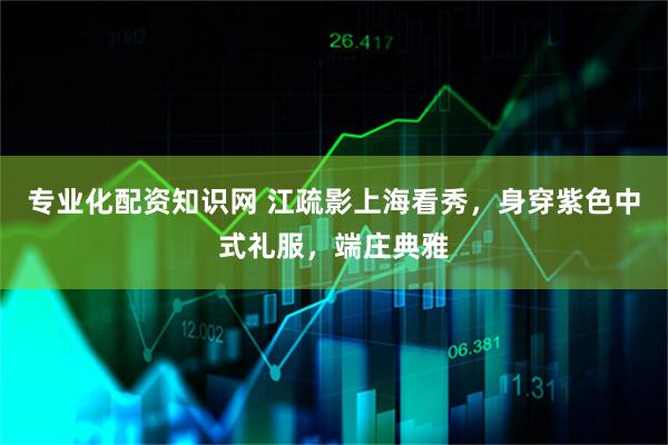 专业化配资知识网 江疏影上海看秀，身穿紫色中式礼服，端庄典雅