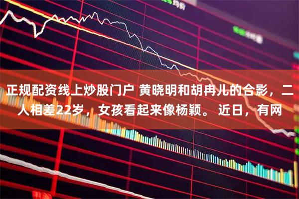 正规配资线上炒股门户 黄晓明和胡冉儿的合影，二人相差22岁，女孩看起来像杨颖。 近日，有网