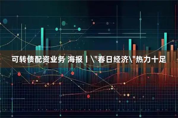 可转债配资业务 海报丨＂春日经济＂热力十足