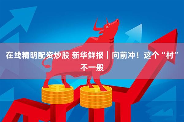 在线精明配资炒股 新华鲜报｜向前冲！这个“村”不一般