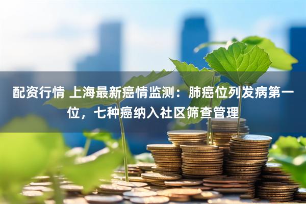 配资行情 上海最新癌情监测：肺癌位列发病第一位，七种癌纳入社区筛查管理