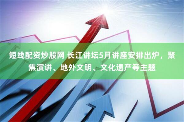 短线配资炒股网 长江讲坛5月讲座安排出炉，聚焦演讲、地外文明、文化遗产等主题