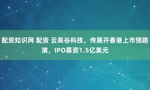 配资知识网 配资 云英谷科技，传展开香港上市预路演，IPO募资1.5亿美元