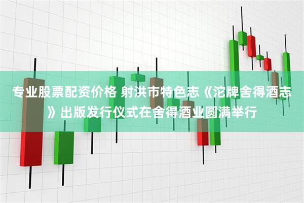 专业股票配资价格 射洪市特色志《沱牌舍得酒志》出版发行仪式在舍得酒业圆满举行