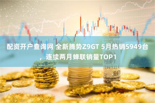 配资开户查询网 全新腾势Z9GT 5月热销5949台，连续两月蝉联销量TOP1