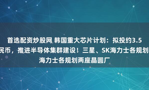 首选配资炒股网 韩国重大芯片计划：拟投约3.52万亿元人民币，推进半导体集群建设！三星、SK海力士各规划两座晶圆厂
