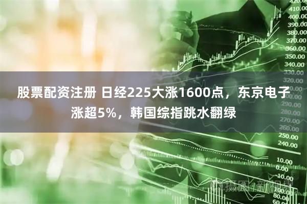 股票配资注册 日经225大涨1600点，东京电子涨超5%，韩国综指跳水翻绿