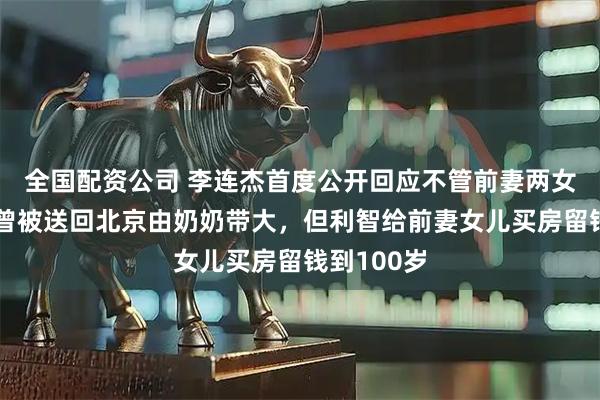 全国配资公司 李连杰首度公开回应不管前妻两女儿：她们曾被送回北京由奶奶带大，但利智给前妻女儿买房留钱到100岁