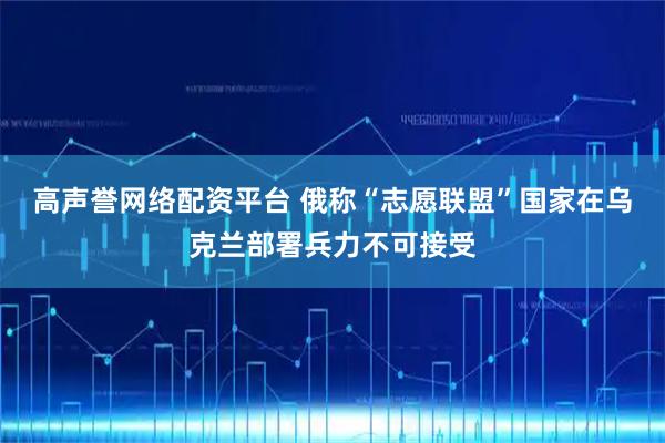 高声誉网络配资平台 俄称“志愿联盟”国家在乌克兰部署兵力不可接受
