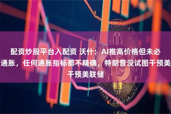 配资炒股平台入配资 沃什：AI推高价格但未必推升通胀，任何通胀指标都不精确，特朗普没试图干预美联储