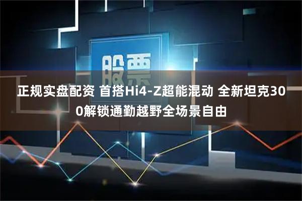 正规实盘配资 首搭Hi4-Z超能混动 全新坦克300解锁通勤越野全场景自由