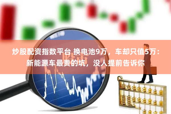 炒股配资指数平台 换电池9万，车却只值5万：新能源车最贵的坑，没人提前告诉你