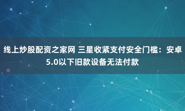 线上炒股配资之家网 三星收紧支付安全门槛：安卓5.0以下旧款设备无法付款