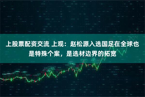 上股票配资交流 上观：赵松源入选国足在全球也是特殊个案，是选材边界的拓宽