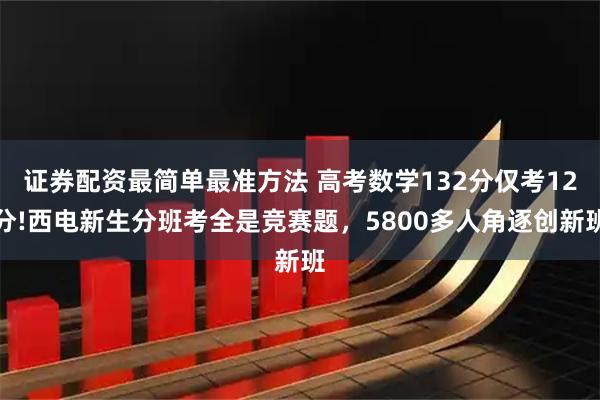 证券配资最简单最准方法 高考数学132分仅考12分!西电新生分班考全是竞赛题，5800多人角逐创新班