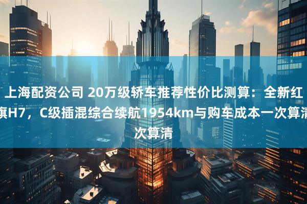上海配资公司 20万级轿车推荐性价比测算：全新红旗H7，C级插混综合续航1954km与购车成本一次算清
